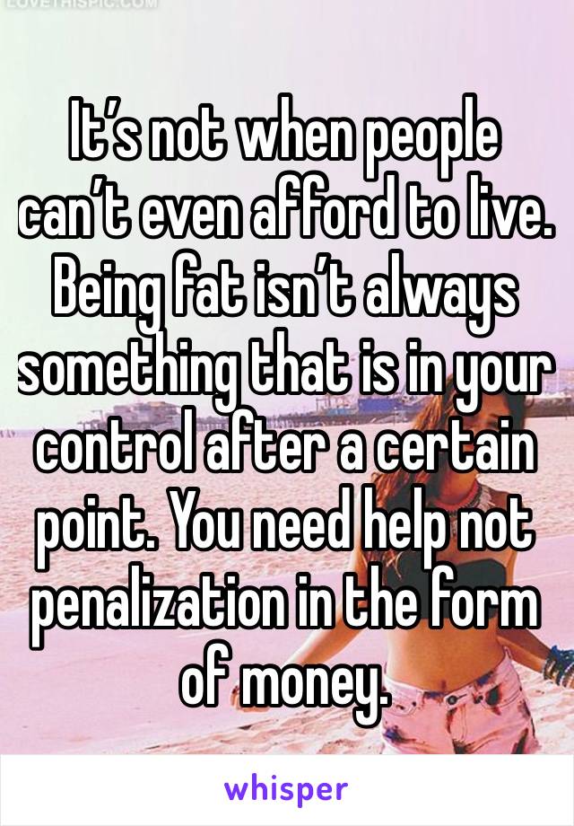 It’s not when people can’t even afford to live. Being fat isn’t always something that is in your control after a certain point. You need help not penalization in the form of money.