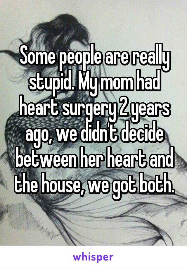 Some people are really stupid. My mom had heart surgery 2 years ago, we didn't decide between her heart and the house, we got both. 