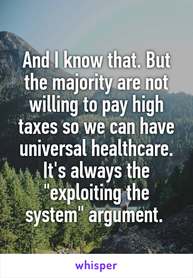 And I know that. But the majority are not willing to pay high taxes so we can have universal healthcare. It's always the "exploiting the system" argument. 