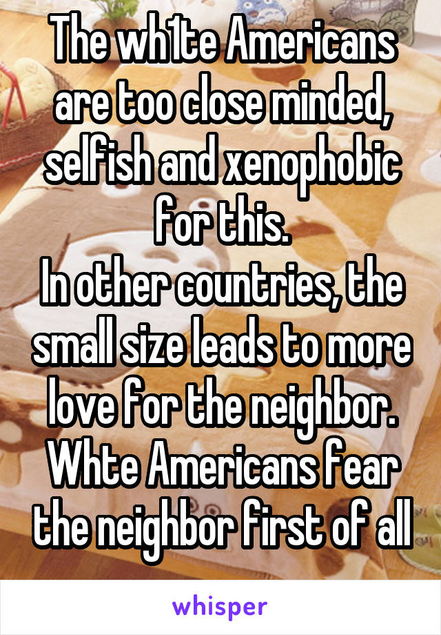 The wh1te Americans are too close minded, selfish and xenophobic for this.
In other countries, the small size leads to more love for the neighbor. Whte Americans fear the neighbor first of all 