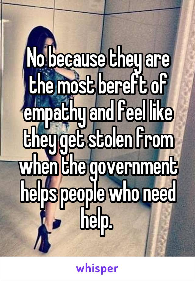 No because they are the most bereft of empathy and feel like they get stolen from when the government helps people who need help. 