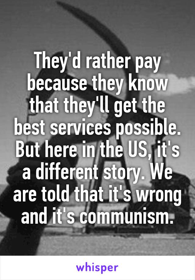 They'd rather pay because they know that they'll get the best services possible. But here in the US, it's a different story. We are told that it's wrong and it's communism.