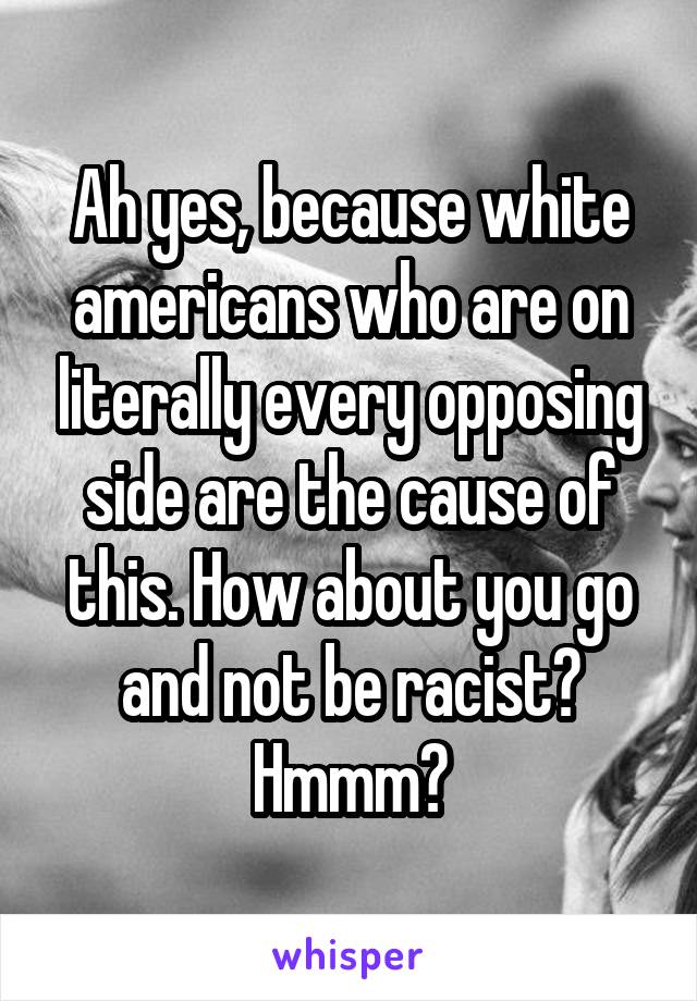 Ah yes, because white americans who are on literally every opposing side are the cause of this. How about you go and not be racist? Hmmm?