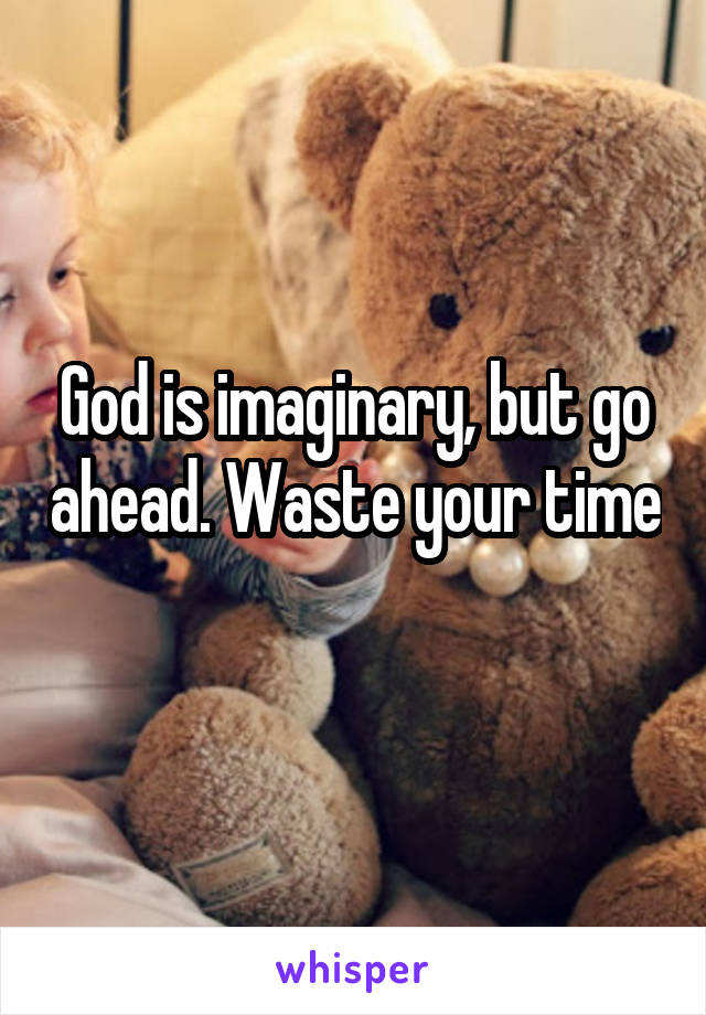 God is imaginary, but go ahead. Waste your time 