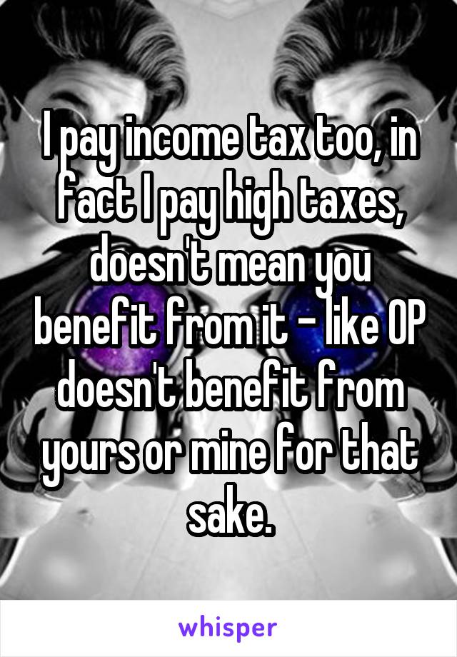 I pay income tax too, in fact I pay high taxes, doesn't mean you benefit from it - like OP doesn't benefit from yours or mine for that sake.