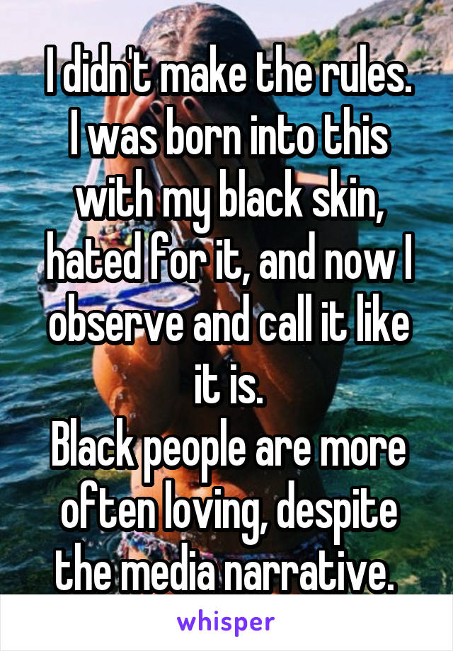 I didn't make the rules.
I was born into this with my black skin, hated for it, and now I observe and call it like it is.
Black people are more often loving, despite the media narrative. 