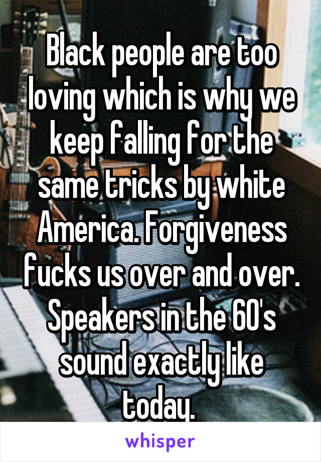 Black people are too loving which is why we keep falling for the same tricks by white America. Forgiveness fucks us over and over. Speakers in the 60's sound exactly like today. 