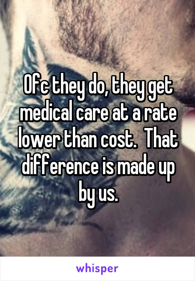 Ofc they do, they get medical care at a rate lower than cost.  That difference is made up by us.