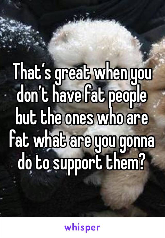 That’s great when you don’t have fat people but the ones who are fat what are you gonna do to support them? 