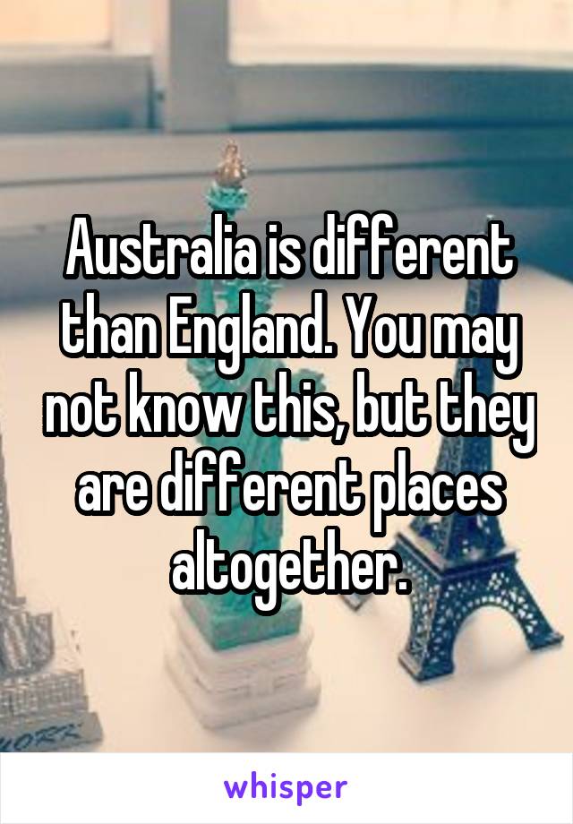 Australia is different than England. You may not know this, but they are different places altogether.