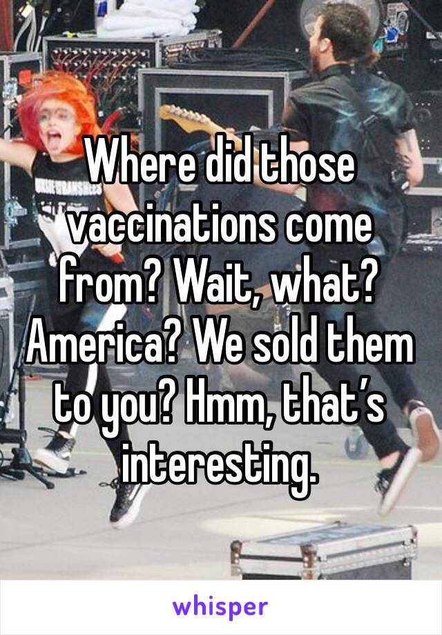 Where did those vaccinations come from? Wait, what? America? We sold them to you? Hmm, that’s interesting.