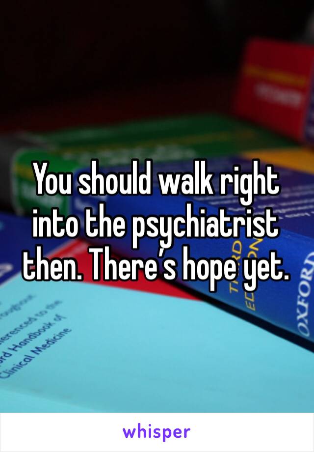 You should walk right into the psychiatrist then. There’s hope yet.