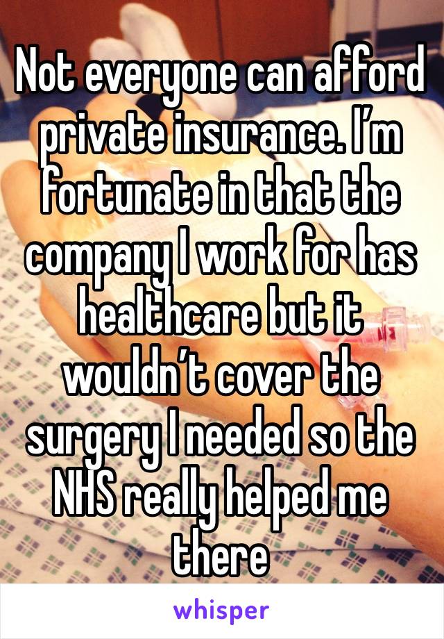 Not everyone can afford private insurance. I’m fortunate in that the company I work for has healthcare but it wouldn’t cover the surgery I needed so the NHS really helped me there