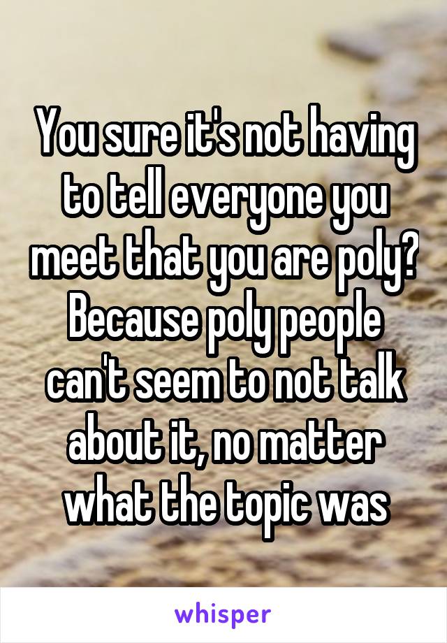 You sure it's not having to tell everyone you meet that you are poly? Because poly people can't seem to not talk about it, no matter what the topic was