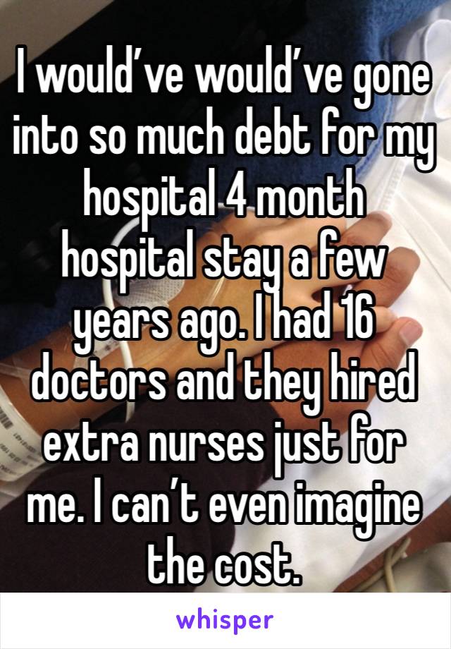 I would’ve would’ve gone into so much debt for my hospital 4 month hospital stay a few years ago. I had 16 doctors and they hired extra nurses just for me. I can’t even imagine the cost.