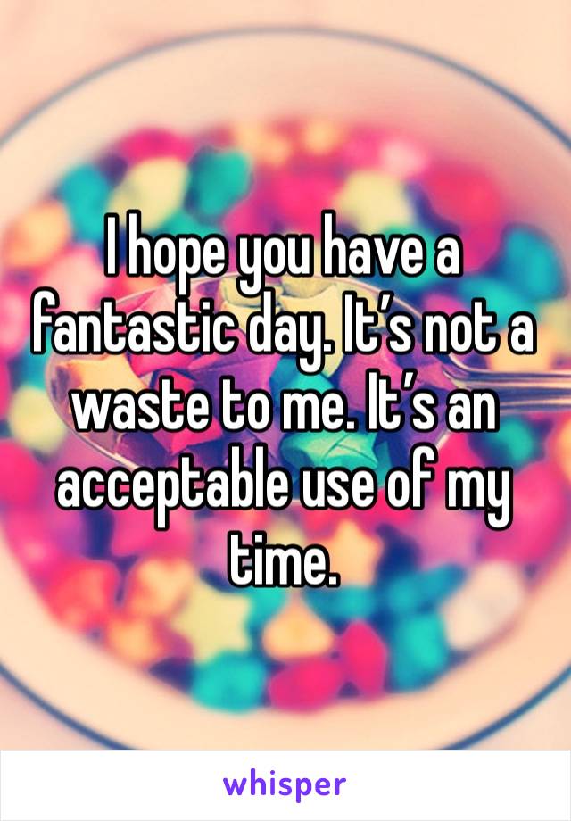 I hope you have a fantastic day. It’s not a waste to me. It’s an acceptable use of my time. 