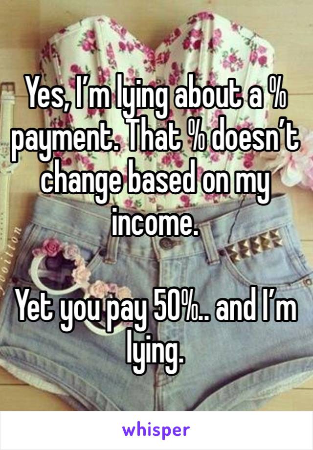 Yes, I’m lying about a % payment. That % doesn’t change based on my income. 

Yet you pay 50%.. and I’m lying. 