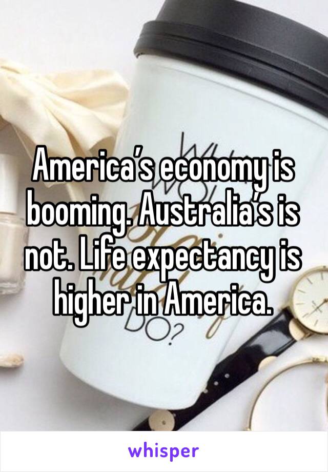 America’s economy is booming. Australia’s is not. Life expectancy is higher in America.