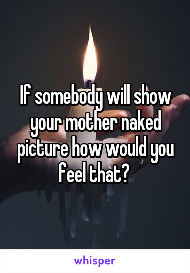 If somebody will show your mother naked picture how would you feel that? 