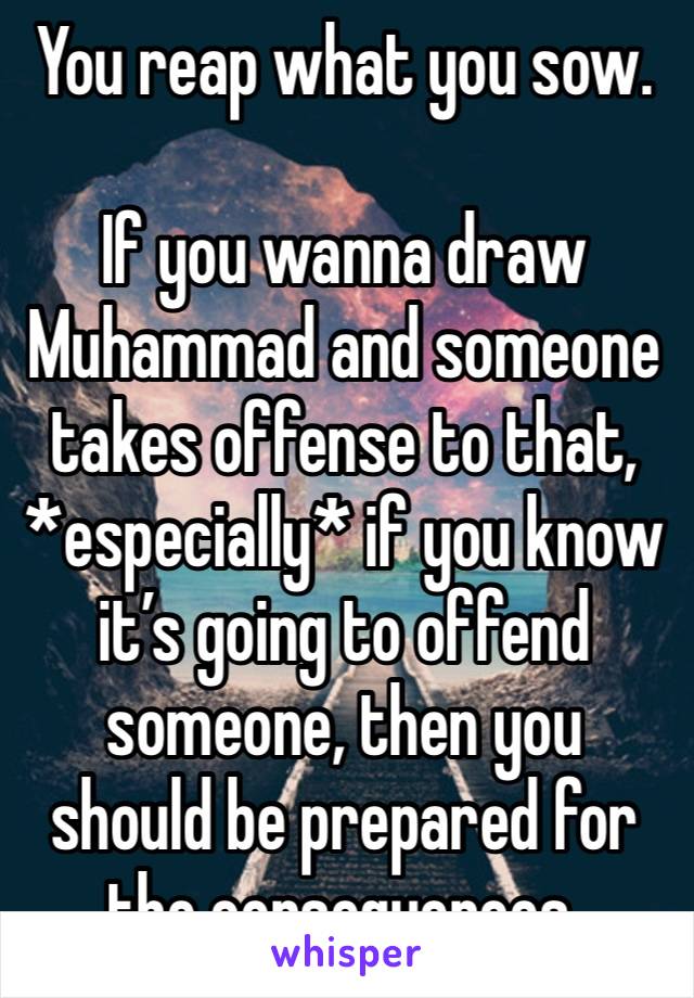 You reap what you sow.

If you wanna draw Muhammad and someone takes offense to that, *especially* if you know it’s going to offend someone, then you should be prepared for the consequences.