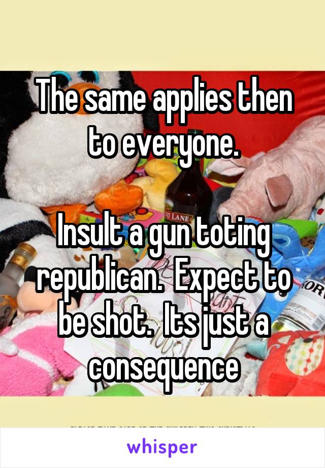 The same applies then to everyone.

Insult a gun toting republican.  Expect to be shot.  Its just a consequence