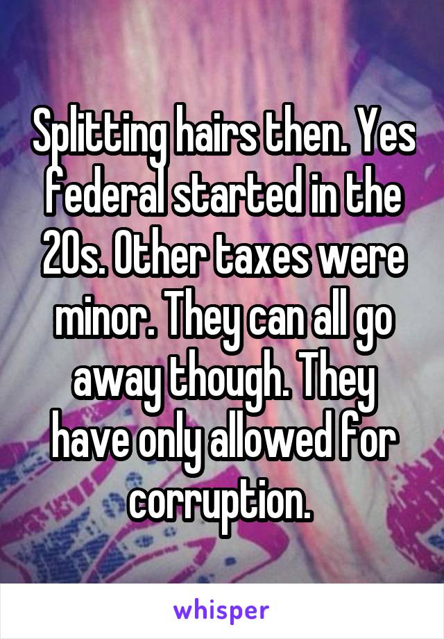 Splitting hairs then. Yes federal started in the 20s. Other taxes were minor. They can all go away though. They have only allowed for corruption. 