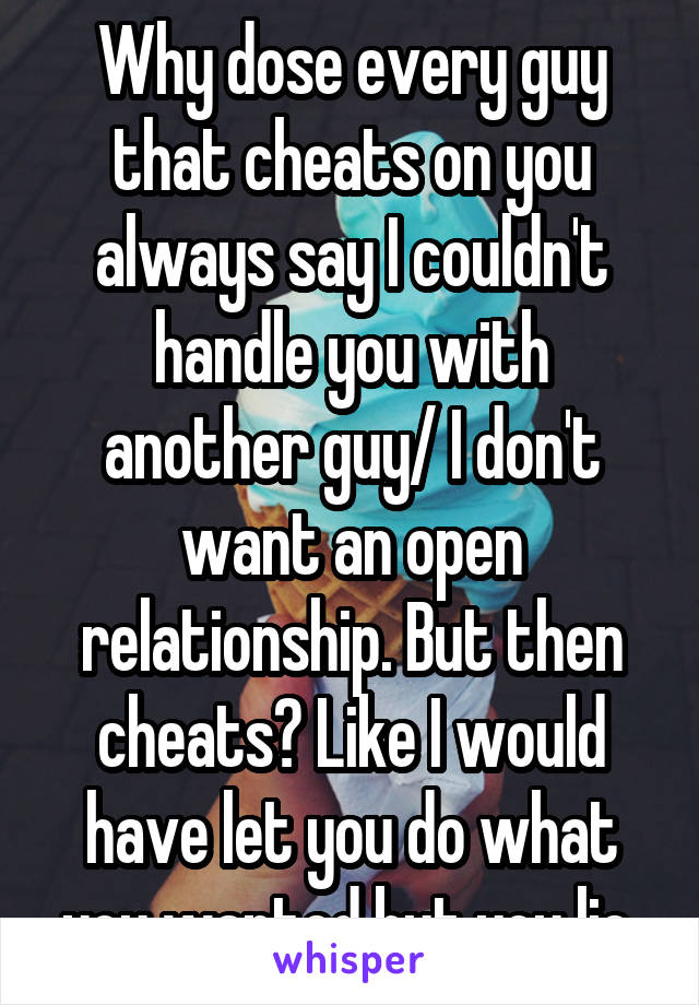 Why dose every guy that cheats on you always say I couldn't handle you with another guy/ I don't want an open relationship. But then cheats? Like I would have let you do what you wanted but you lie 