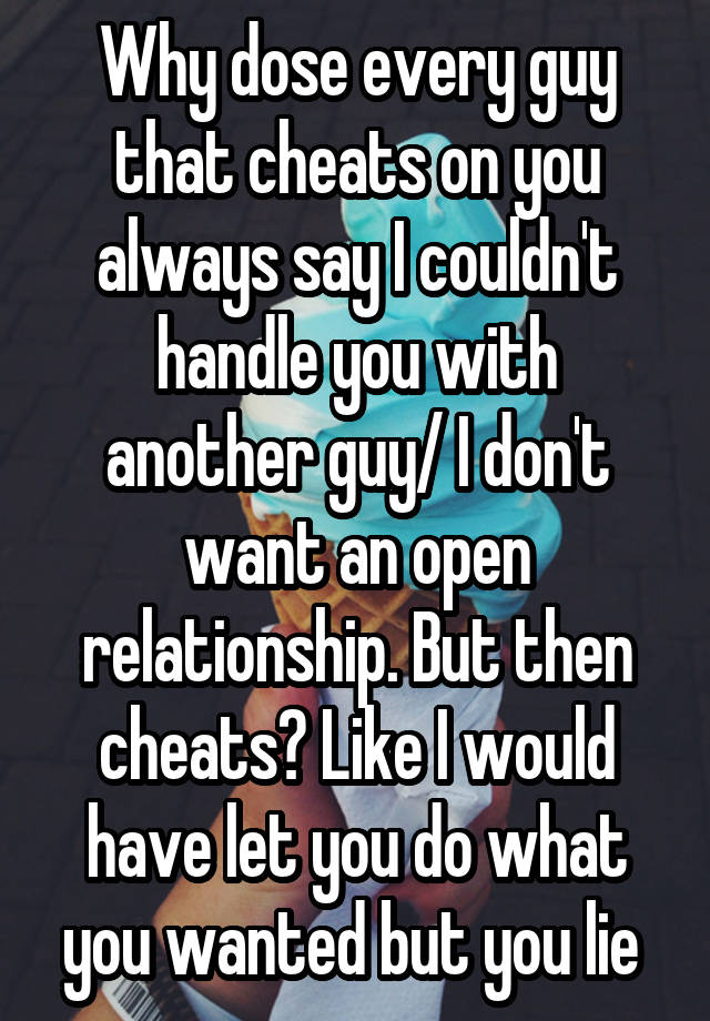 Why dose every guy that cheats on you always say I couldn't handle you with another guy/ I don't want an open relationship. But then cheats? Like I would have let you do what you wanted but you lie 