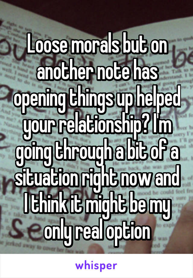 Loose morals but on another note has opening things up helped your relationship? I'm going through a bit of a situation right now and I think it might be my only real option