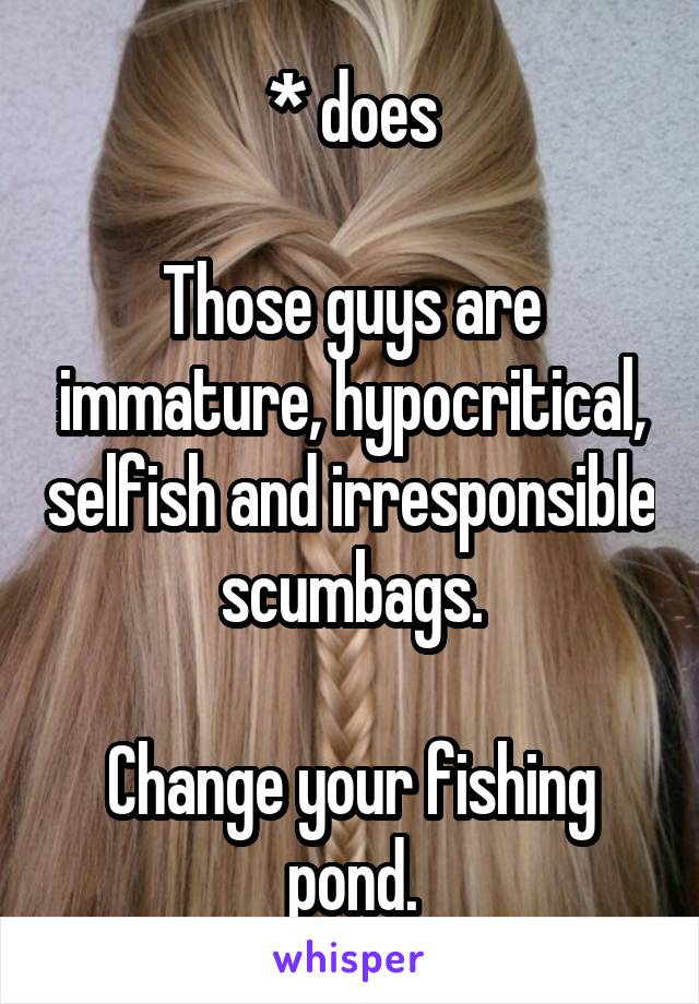 * does

Those guys are immature, hypocritical, selfish and irresponsible scumbags.

Change your fishing pond.