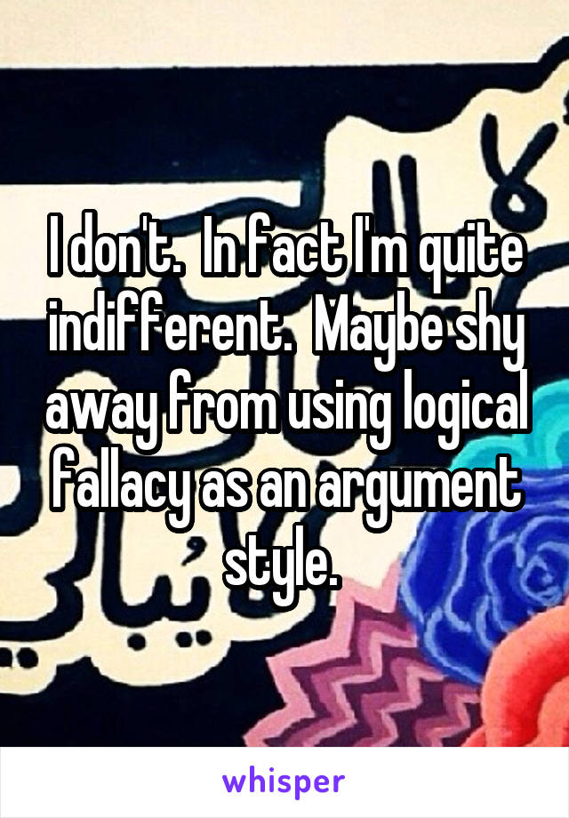 I don't.  In fact I'm quite indifferent.  Maybe shy away from using logical fallacy as an argument style. 