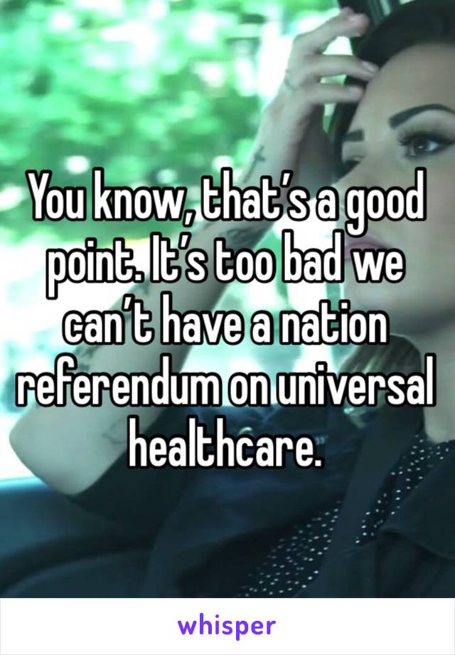 You know, that’s a good point. It’s too bad we can’t have a nation referendum on universal healthcare.