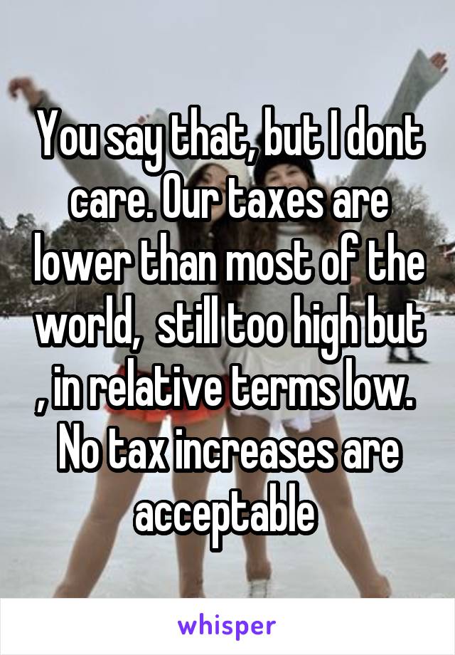 You say that, but I dont care. Our taxes are lower than most of the world,  still too high but , in relative terms low. 
No tax increases are acceptable 