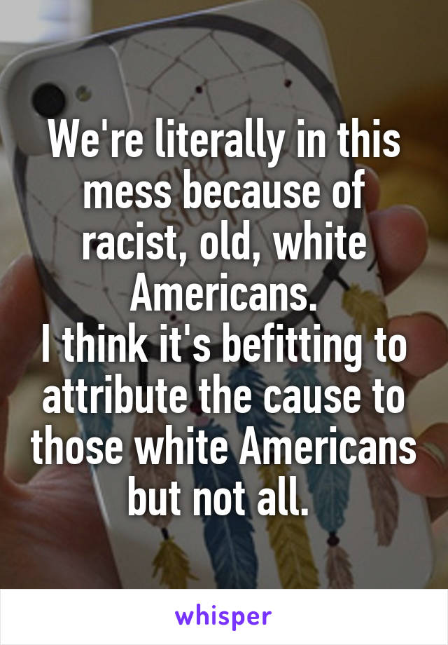 We're literally in this mess because of racist, old, white Americans.
I think it's befitting to attribute the cause to those white Americans but not all. 