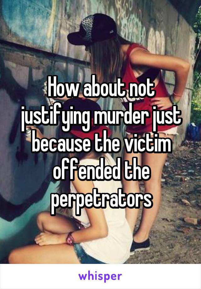 How about not justifying murder just because the victim offended the perpetrators