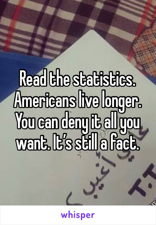 Read the statistics. Americans live longer. You can deny it all you want. It’s still a fact.