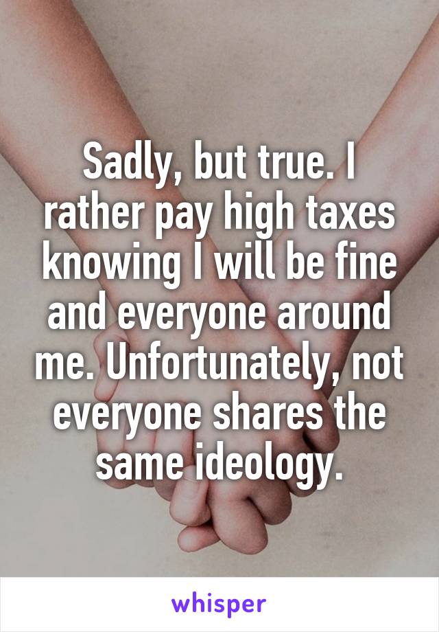 Sadly, but true. I rather pay high taxes knowing I will be fine and everyone around me. Unfortunately, not everyone shares the same ideology.