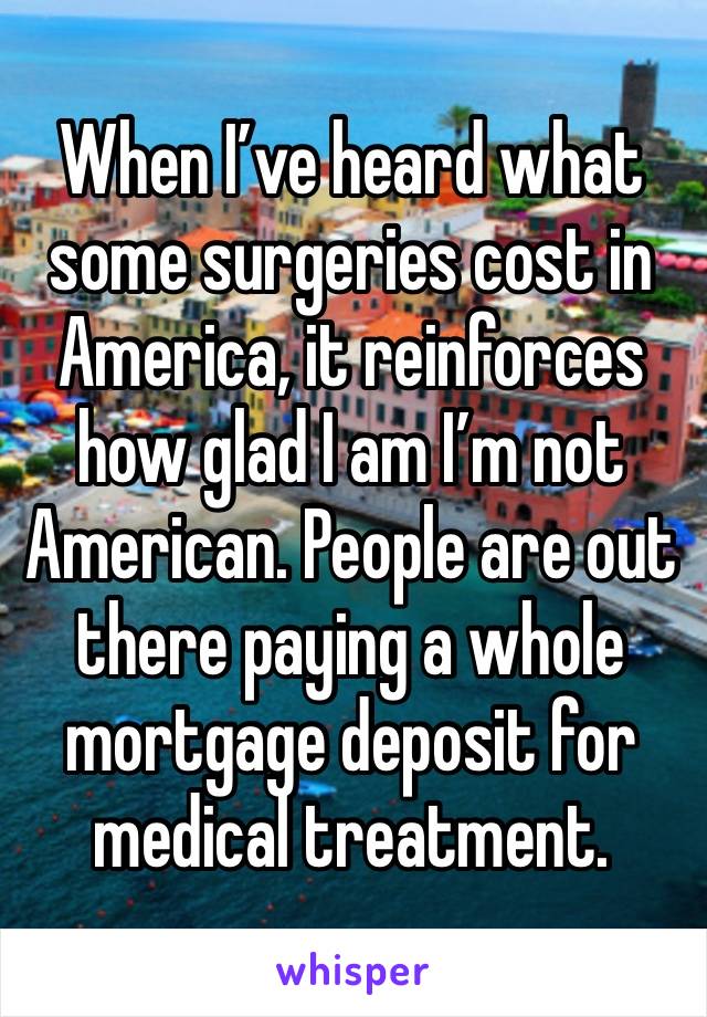 When I’ve heard what some surgeries cost in America, it reinforces how glad I am I’m not American. People are out there paying a whole mortgage deposit for medical treatment.