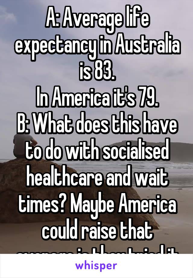 A: Average life expectancy in Australia is 83.
In America it's 79.
B: What does this have to do with socialised healthcare and wait times? Maybe America could raise that average is they tried it