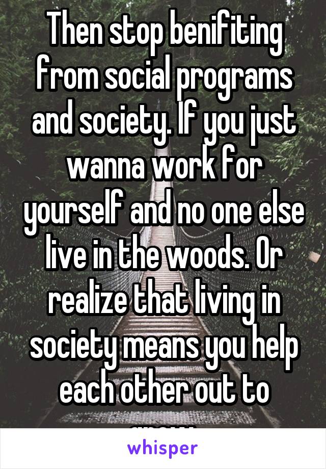 Then stop benifiting from social programs and society. If you just wanna work for yourself and no one else live in the woods. Or realize that living in society means you help each other out to grow.