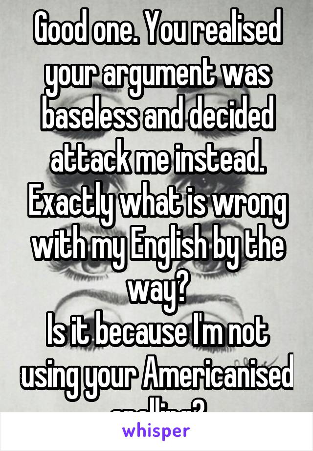 Good one. You realised your argument was baseless and decided attack me instead.
Exactly what is wrong with my English by the way?
Is it because I'm not using your Americanised spelling?