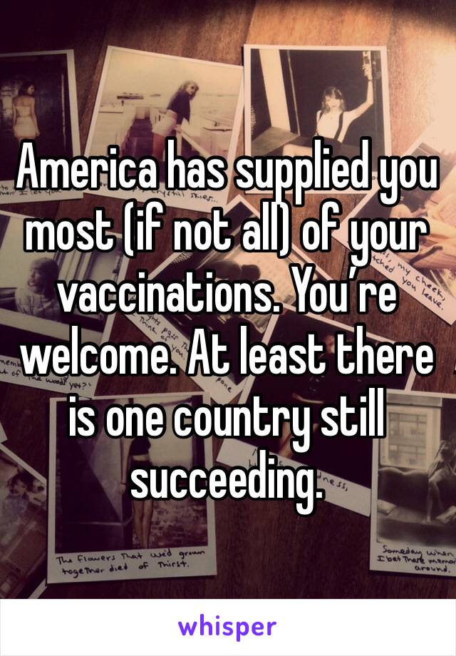 America has supplied you most (if not all) of your vaccinations. You’re welcome. At least there is one country still succeeding.