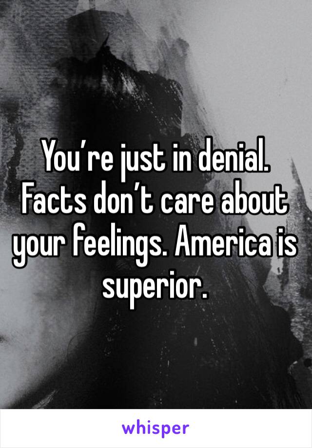 You’re just in denial. Facts don’t care about your feelings. America is superior.