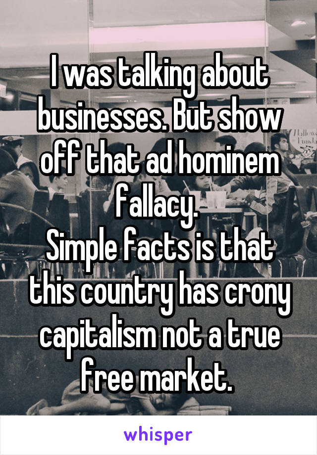 I was talking about businesses. But show off that ad hominem fallacy. 
Simple facts is that this country has crony capitalism not a true free market. 