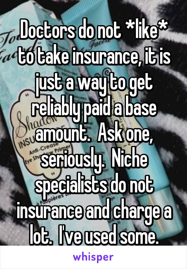 Doctors do not *like* to take insurance, it is just a way to get reliably paid a base amount.  Ask one, seriously.  Niche specialists do not insurance and charge a lot.  I've used some.