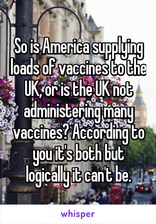 So is America supplying loads of vaccines to the UK, or is the UK not administering many vaccines? According to you it's both but logically it can't be.