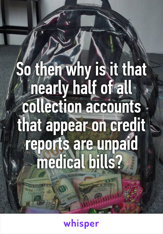 So then why is it that nearly half of all collection accounts that appear on credit reports are unpaid medical bills? 