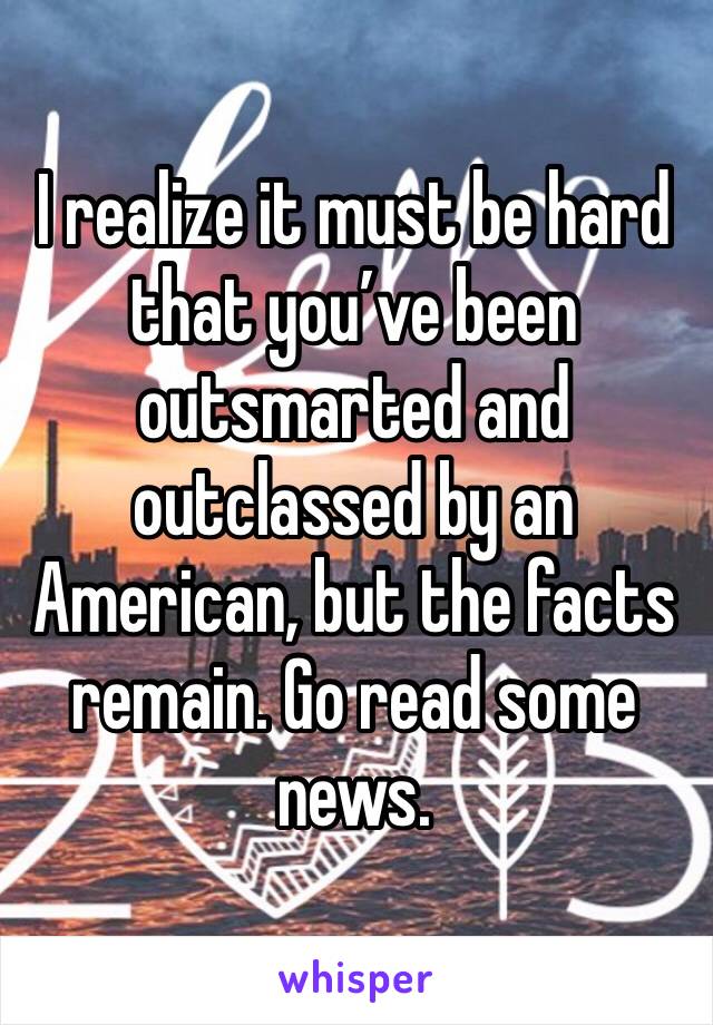 I realize it must be hard that you’ve been outsmarted and outclassed by an American, but the facts remain. Go read some news.