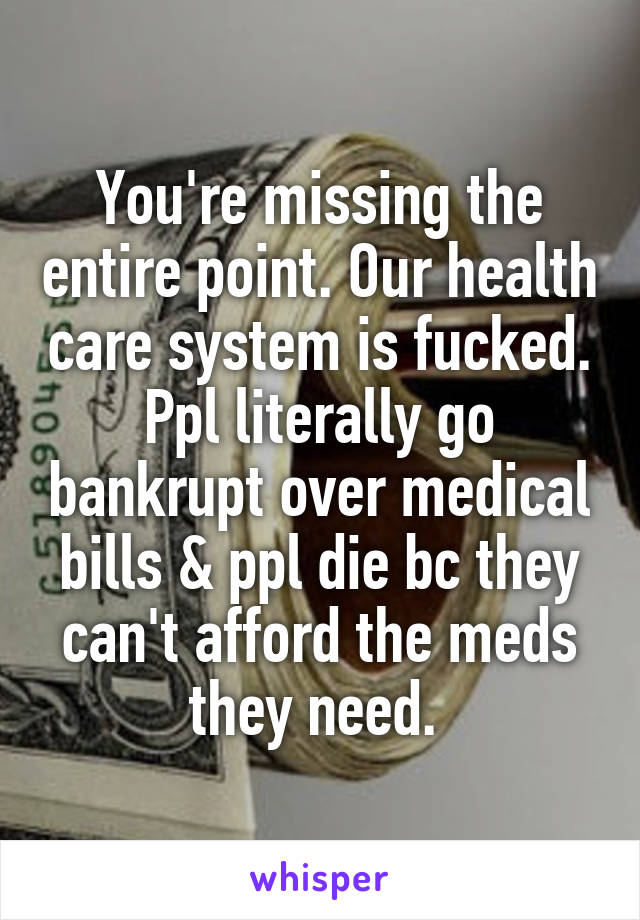 You're missing the entire point. Our health care system is fucked. Ppl literally go bankrupt over medical bills & ppl die bc they can't afford the meds they need. 