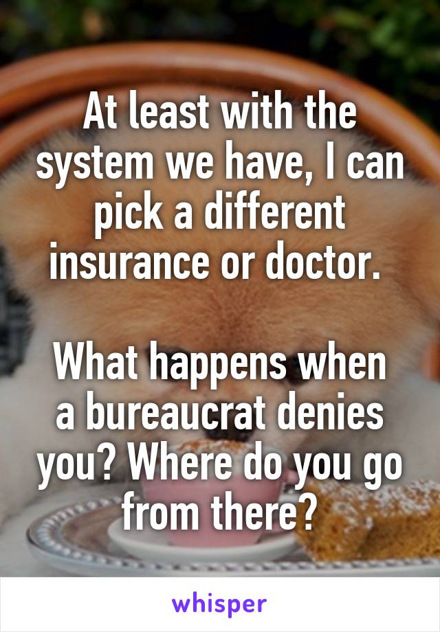 At least with the system we have, I can pick a different insurance or doctor. 

What happens when a bureaucrat denies you? Where do you go from there?